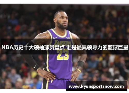 NBA历史十大领袖球员盘点 谁是最具领导力的篮球巨星