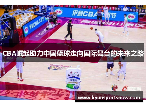 CBA崛起助力中国篮球走向国际舞台的未来之路