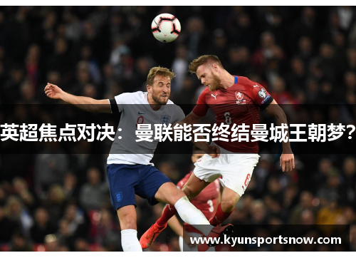 英超焦点对决：曼联能否终结曼城王朝梦？