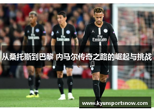 从桑托斯到巴黎 内马尔传奇之路的崛起与挑战