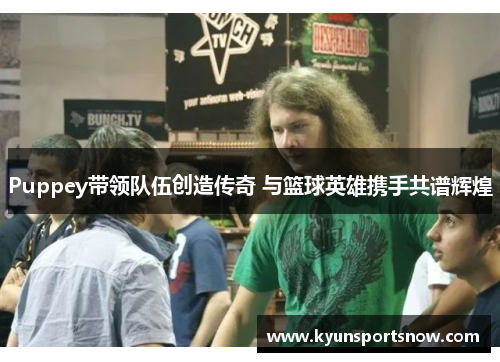 Puppey带领队伍创造传奇 与篮球英雄携手共谱辉煌